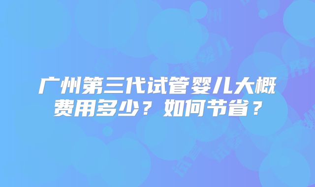 广州第三代试管婴儿大概费用多少？如何节省？