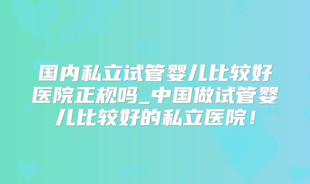 国内私立试管婴儿比较好医院正规吗_中国做试管婴儿比较好的私立医院！