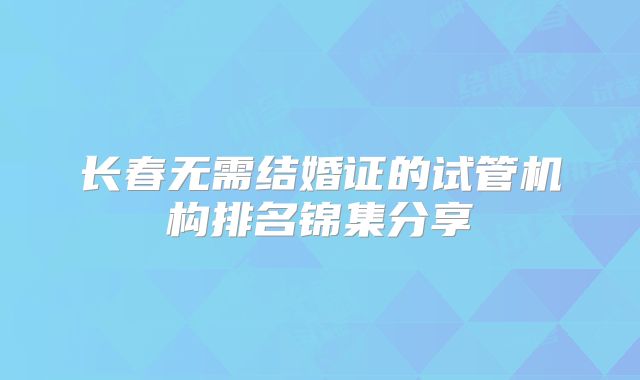 长春无需结婚证的试管机构排名锦集分享