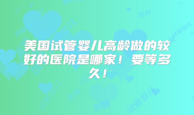 美国试管婴儿高龄做的较好的医院是哪家!要等多久!