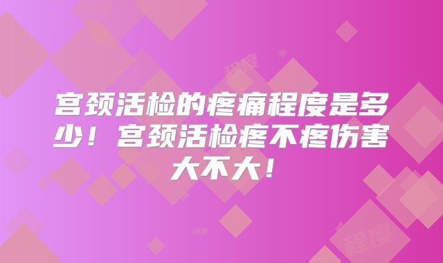 宫颈活检的疼痛程度是多少！宫颈活检疼不疼伤害大不大！