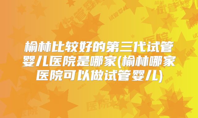 榆林比较好的第三代试管婴儿医院是哪家(榆林哪家医院可以做试管婴儿)