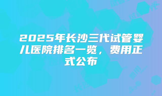 2025年长沙三代试管婴儿医院排名一览，费用正式公布
