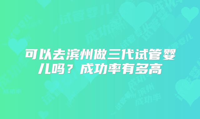 可以去滨州做三代试管婴儿吗？成功率有多高