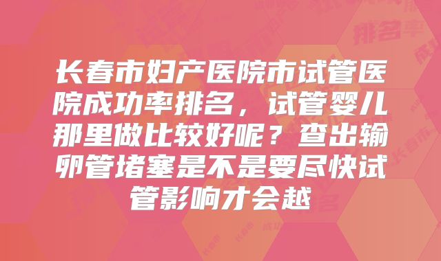 长春市妇产医院市试管医院成功率排名，试管婴儿那里做比较好呢？查出输卵管堵塞是不是要尽快试管影响才会越