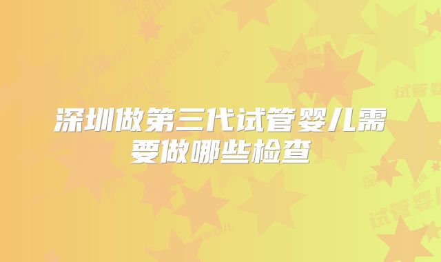 深圳做第三代试管婴儿需要做哪些检查