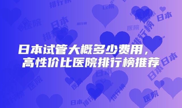 日本试管大概多少费用， 高性价比医院排行榜推荐