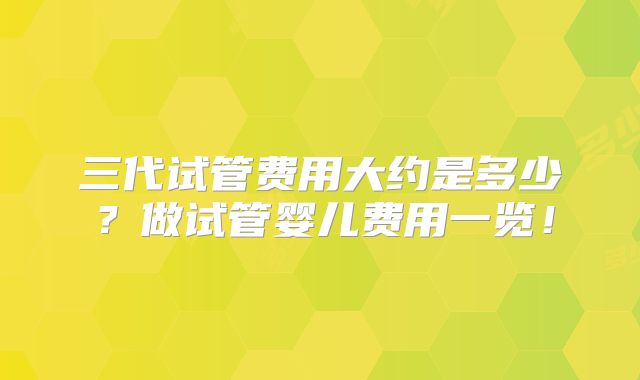 三代试管费用大约是多少?做试管婴儿费用一览!