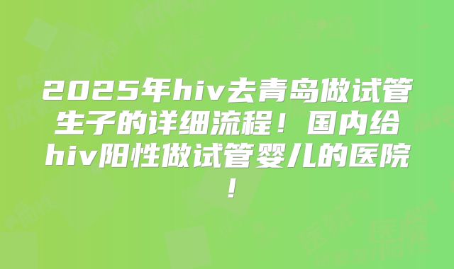 2025年hiv去青岛做试管生子的详细流程！国内给hiv阳性做试管婴儿的医院！