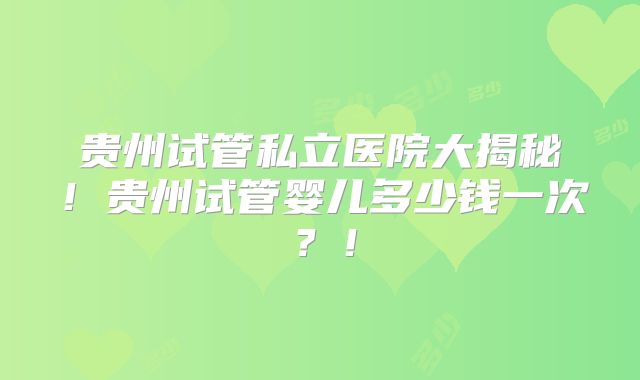 贵州试管私立医院大揭秘！贵州试管婴儿多少钱一次？！