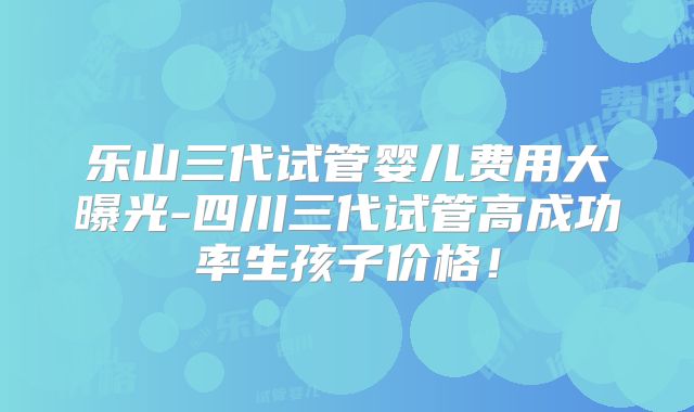 乐山三代试管婴儿费用大曝光-四川三代试管高成功率生孩子价格！