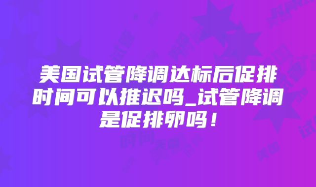 美国试管降调达标后促排时间可以推迟吗_试管降调是促排卵吗！