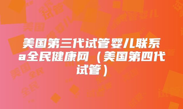 美国第三代试管婴儿联系a全民健康网（美国第四代试管）