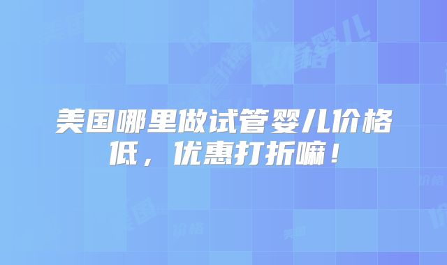 美国哪里做试管婴儿价格低，优惠打折嘛！