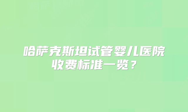 哈萨克斯坦试管婴儿医院收费标准一览？