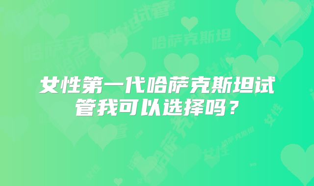女性第一代哈萨克斯坦试管我可以选择吗？