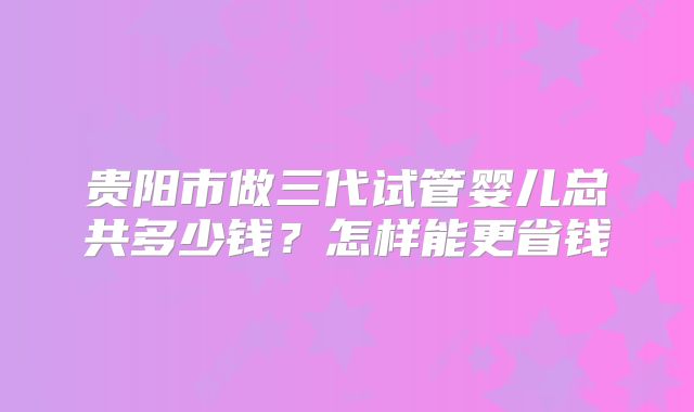 贵阳市做三代试管婴儿总共多少钱？怎样能更省钱