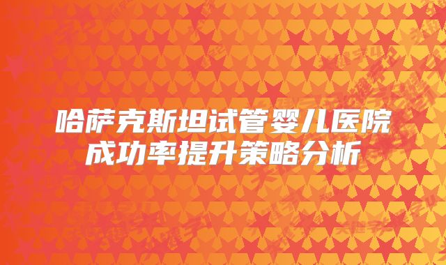 哈萨克斯坦试管婴儿医院成功率提升策略分析