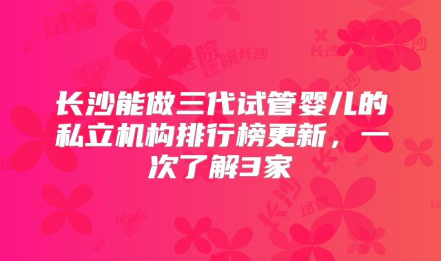 长沙能做三代试管婴儿的私立机构排行榜更新，一次了解3家
