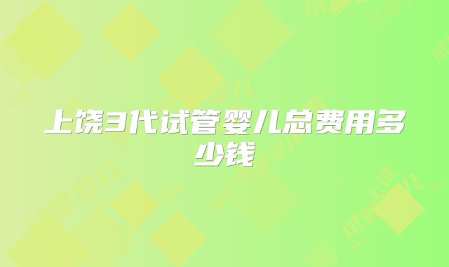 上饶3代试管婴儿总费用多少钱