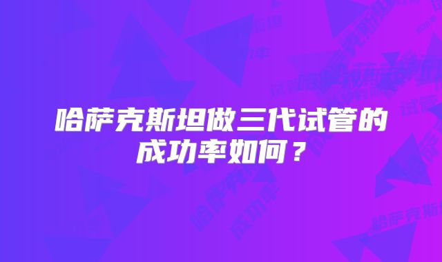 哈萨克斯坦做三代试管的成功率如何？