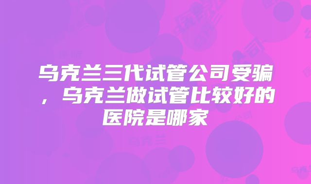 乌克兰三代试管公司受骗，乌克兰做试管比较好的医院是哪家