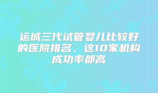 运城三代试管婴儿比较好的医院排名，这10家机构成功率都高