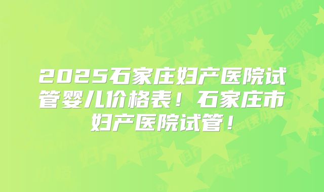 2025石家庄妇产医院试管婴儿价格表！石家庄市妇产医院试管！