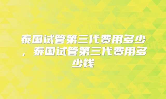 泰国试管第三代费用多少，泰国试管第三代费用多少钱