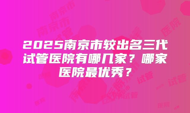 2025南京市较出名三代试管医院有哪几家？哪家医院最优秀？