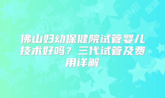 佛山妇幼保健院试管婴儿技术好吗?三代试管及费用详解