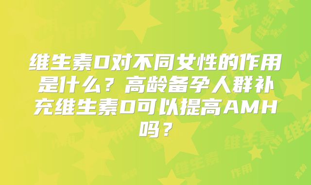维生素D对不同女性的作用是什么?高龄备孕人群补充维生素D可以提高AMH吗?
