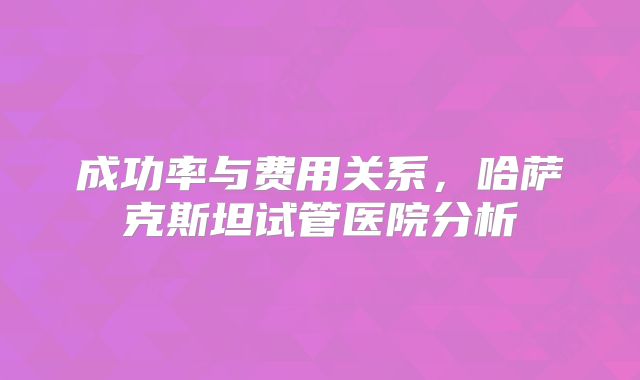 成功率与费用关系，哈萨克斯坦试管医院分析