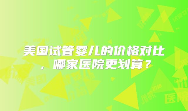 美国试管婴儿的价格对比，哪家医院更划算？