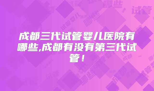 成都三代试管婴儿医院有哪些,成都有没有第三代试管!