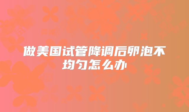 做美国试管降调后卵泡不均匀怎么办