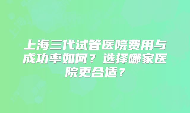 上海三代试管医院费用与成功率如何？选择哪家医院更合适？