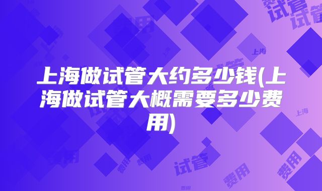 上海做试管大约多少钱(上海做试管大概需要多少费用)