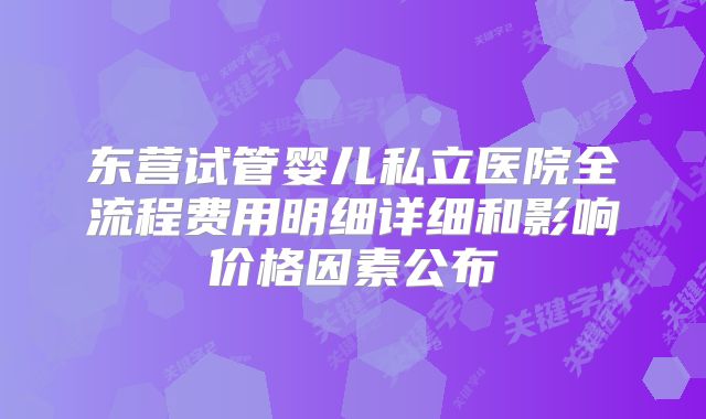 东营试管婴儿私立医院全流程费用明细详细和影响价格因素公布
