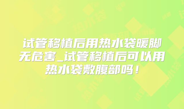 试管移植后用热水袋暖脚无危害_试管移植后可以用热水袋敷腹部吗！