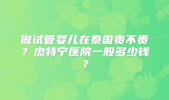 做试管婴儿在泰国贵不贵?杰特宁医院一般多少钱?