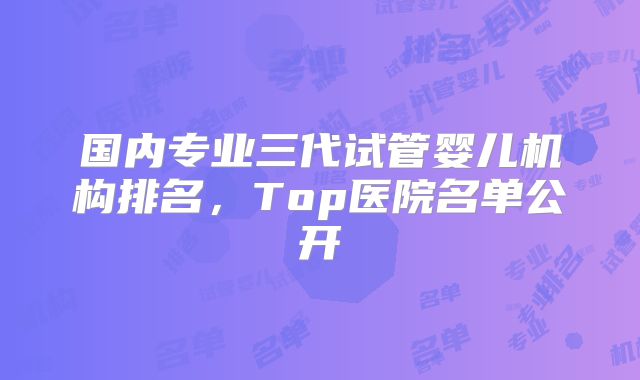 国内专业三代试管婴儿机构排名，Top医院名单公开