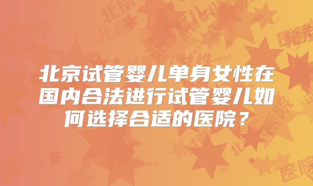 北京试管婴儿单身女性在国内合法进行试管婴儿如何选择合适的医院？