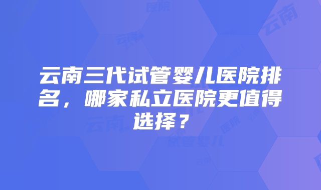 云南三代试管婴儿医院排名，哪家私立医院更值得选择？