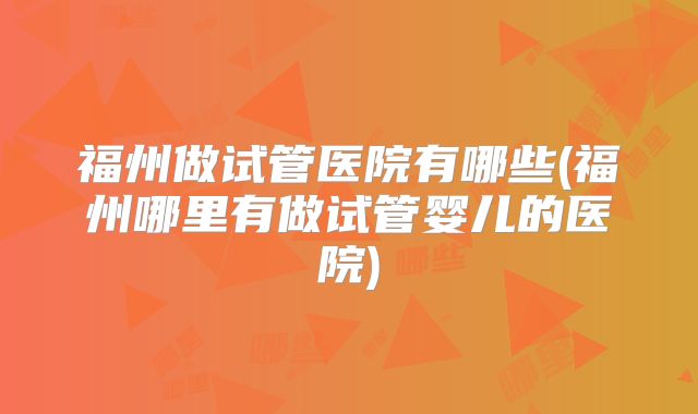 福州做试管医院有哪些(福州哪里有做试管婴儿的医院)
