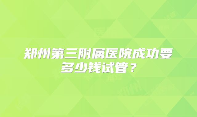郑州第三附属医院成功要多少钱试管？