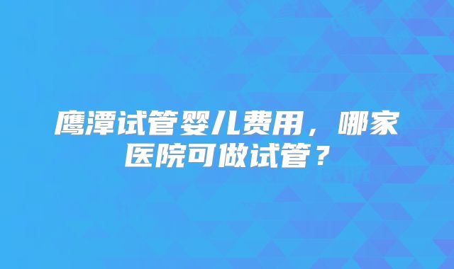 鹰潭试管婴儿费用，哪家医院可做试管？