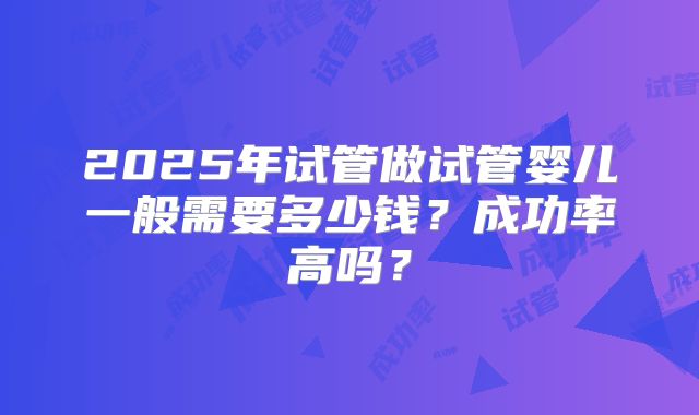 2025年试管做试管婴儿一般需要多少钱？成功率高吗？
