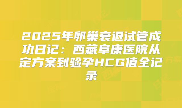 2025年卵巢衰退试管成功日记：西藏阜康医院从定方案到验孕HCG值全记录