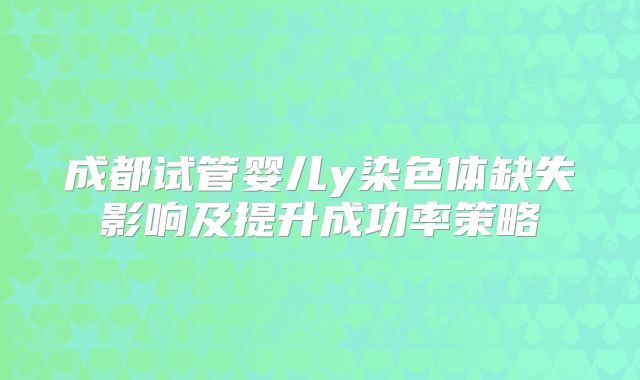 成都试管婴儿y染色体缺失影响及提升成功率策略